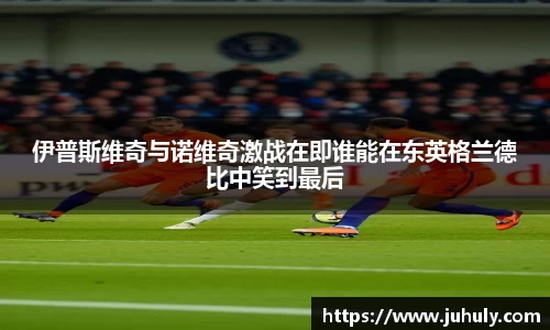伊普斯维奇与诺维奇激战在即谁能在东英格兰德比中笑到最后