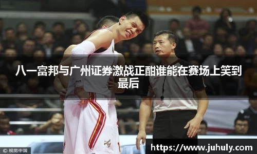 八一富邦与广州证券激战正酣谁能在赛场上笑到最后