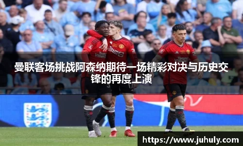 曼联客场挑战阿森纳期待一场精彩对决与历史交锋的再度上演