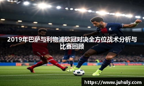 2019年巴萨与利物浦欧冠对决全方位战术分析与比赛回顾