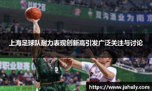 上海足球队耐力表现创新高引发广泛关注与讨论