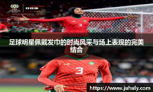 足球明星佩戴发巾的时尚风采与场上表现的完美结合