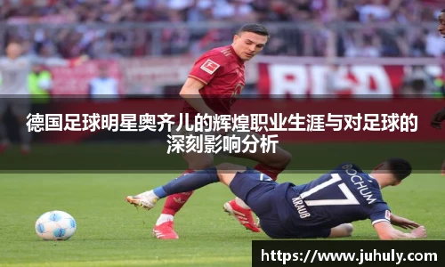 德国足球明星奥齐儿的辉煌职业生涯与对足球的深刻影响分析